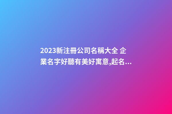 2023新注冊公司名稱大全 企業名字好聽有美好寓意,起名之家-第1張-公司起名-玄機派